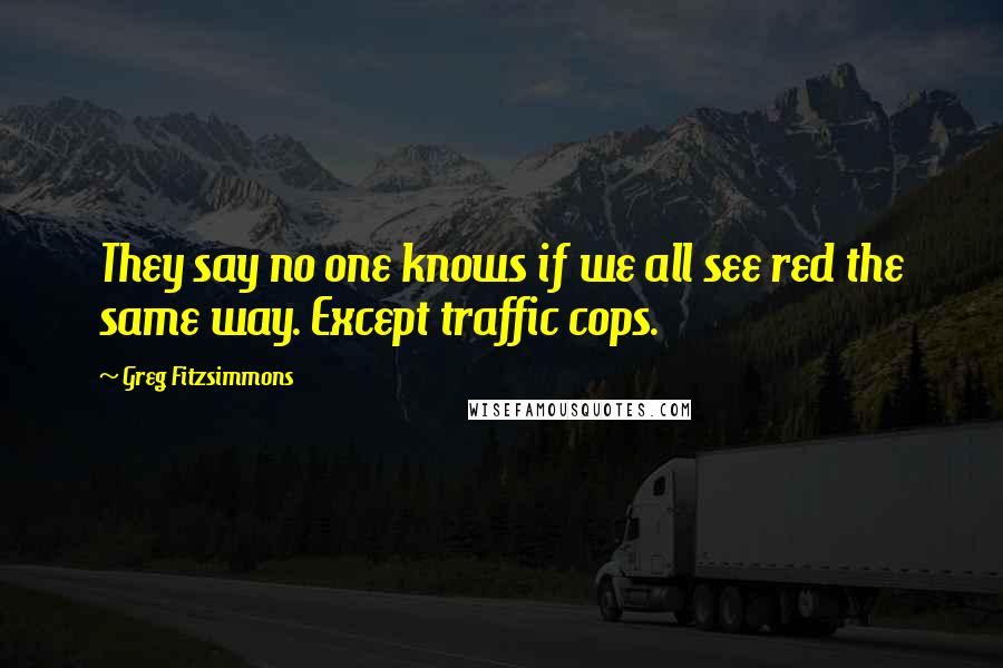 Greg Fitzsimmons Quotes: They say no one knows if we all see red the same way. Except traffic cops.
