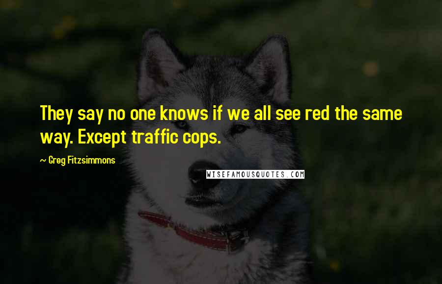 Greg Fitzsimmons Quotes: They say no one knows if we all see red the same way. Except traffic cops.