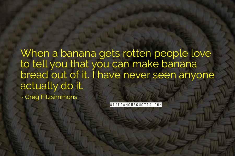 Greg Fitzsimmons Quotes: When a banana gets rotten people love to tell you that you can make banana bread out of it. I have never seen anyone actually do it.