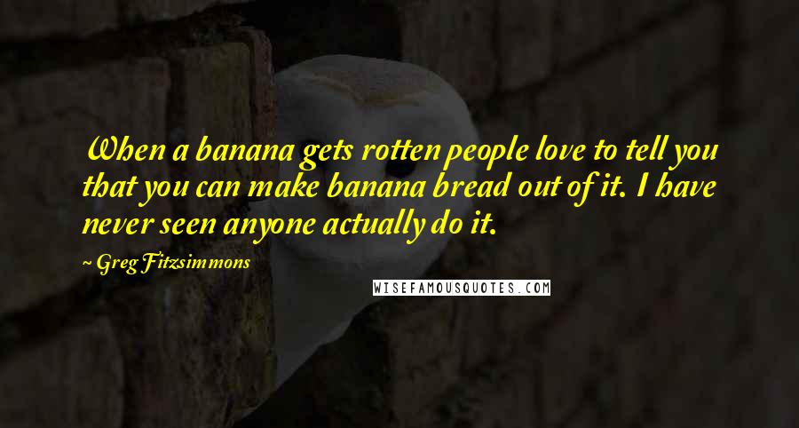 Greg Fitzsimmons Quotes: When a banana gets rotten people love to tell you that you can make banana bread out of it. I have never seen anyone actually do it.