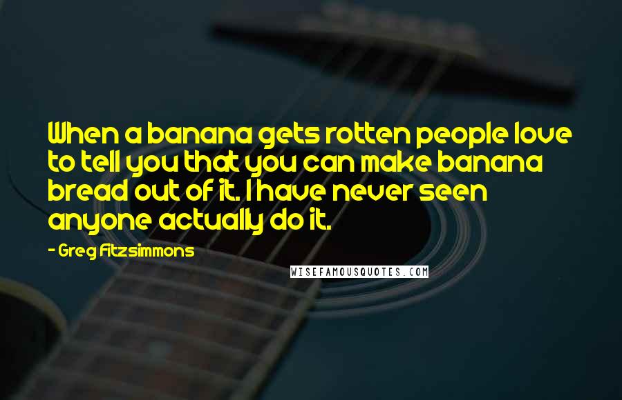 Greg Fitzsimmons Quotes: When a banana gets rotten people love to tell you that you can make banana bread out of it. I have never seen anyone actually do it.