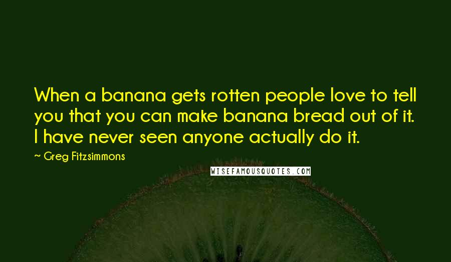 Greg Fitzsimmons Quotes: When a banana gets rotten people love to tell you that you can make banana bread out of it. I have never seen anyone actually do it.