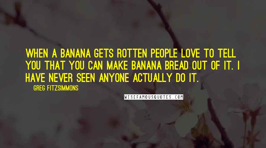 Greg Fitzsimmons Quotes: When a banana gets rotten people love to tell you that you can make banana bread out of it. I have never seen anyone actually do it.