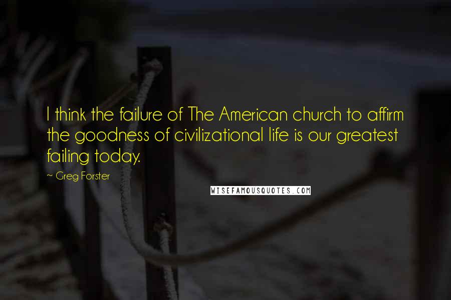 Greg Forster Quotes: I think the failure of The American church to affirm the goodness of civilizational life is our greatest failing today.