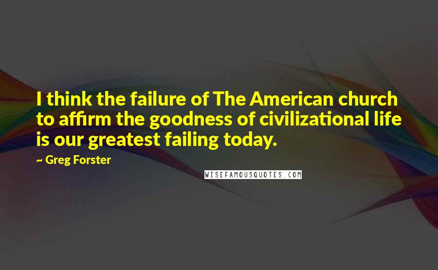 Greg Forster Quotes: I think the failure of The American church to affirm the goodness of civilizational life is our greatest failing today.