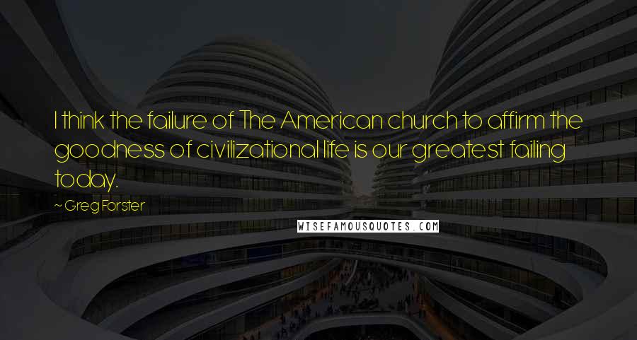 Greg Forster Quotes: I think the failure of The American church to affirm the goodness of civilizational life is our greatest failing today.