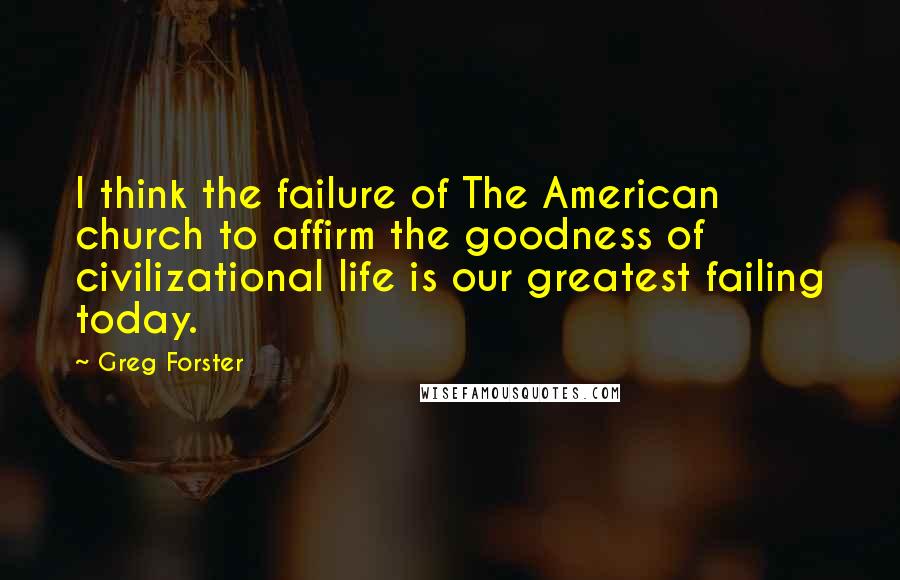 Greg Forster Quotes: I think the failure of The American church to affirm the goodness of civilizational life is our greatest failing today.