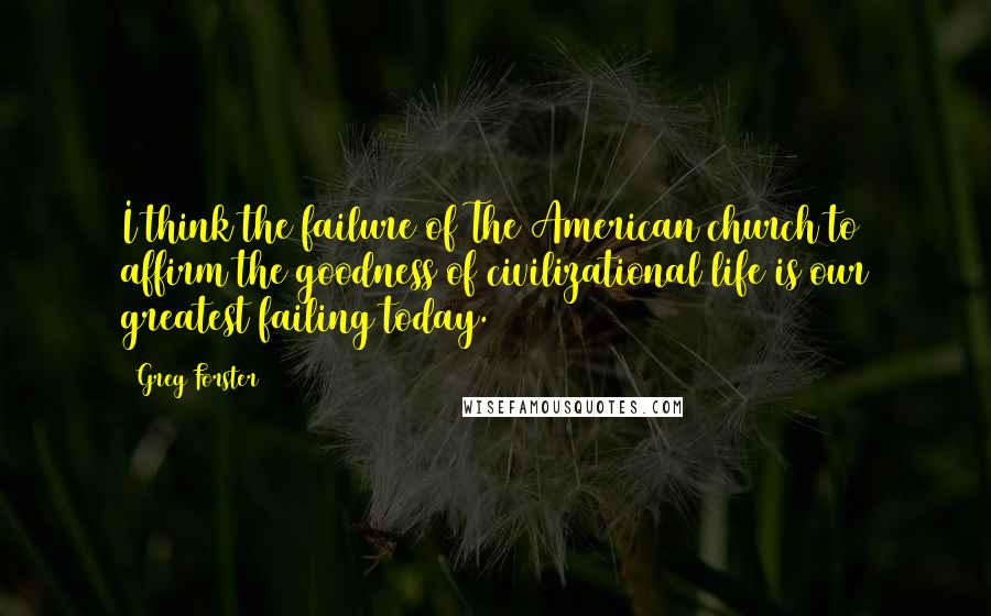 Greg Forster Quotes: I think the failure of The American church to affirm the goodness of civilizational life is our greatest failing today.