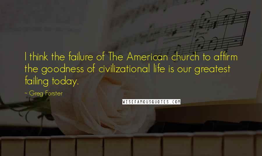 Greg Forster Quotes: I think the failure of The American church to affirm the goodness of civilizational life is our greatest failing today.