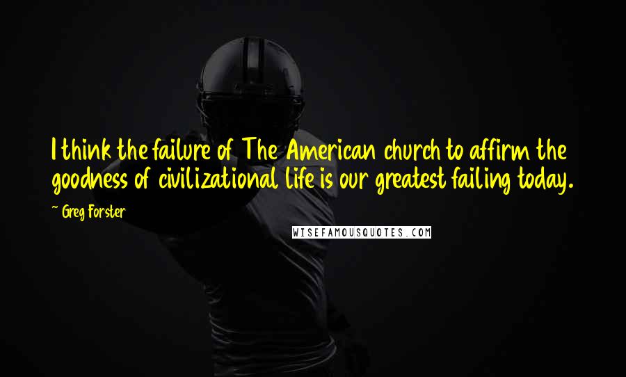 Greg Forster Quotes: I think the failure of The American church to affirm the goodness of civilizational life is our greatest failing today.