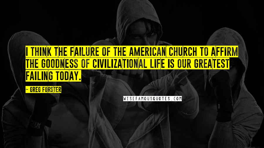 Greg Forster Quotes: I think the failure of The American church to affirm the goodness of civilizational life is our greatest failing today.
