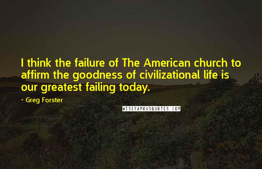 Greg Forster Quotes: I think the failure of The American church to affirm the goodness of civilizational life is our greatest failing today.