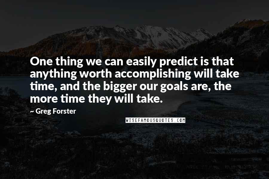 Greg Forster Quotes: One thing we can easily predict is that anything worth accomplishing will take time, and the bigger our goals are, the more time they will take.