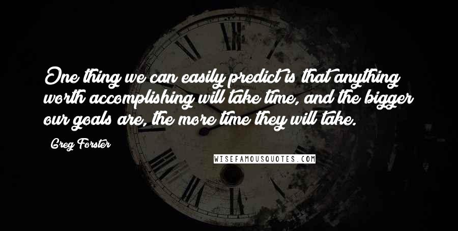 Greg Forster Quotes: One thing we can easily predict is that anything worth accomplishing will take time, and the bigger our goals are, the more time they will take.