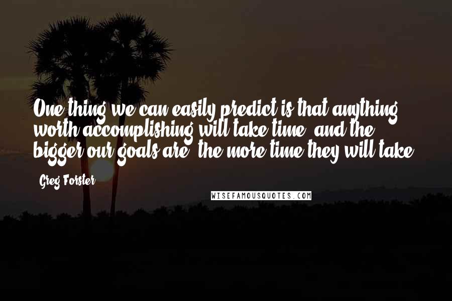 Greg Forster Quotes: One thing we can easily predict is that anything worth accomplishing will take time, and the bigger our goals are, the more time they will take.