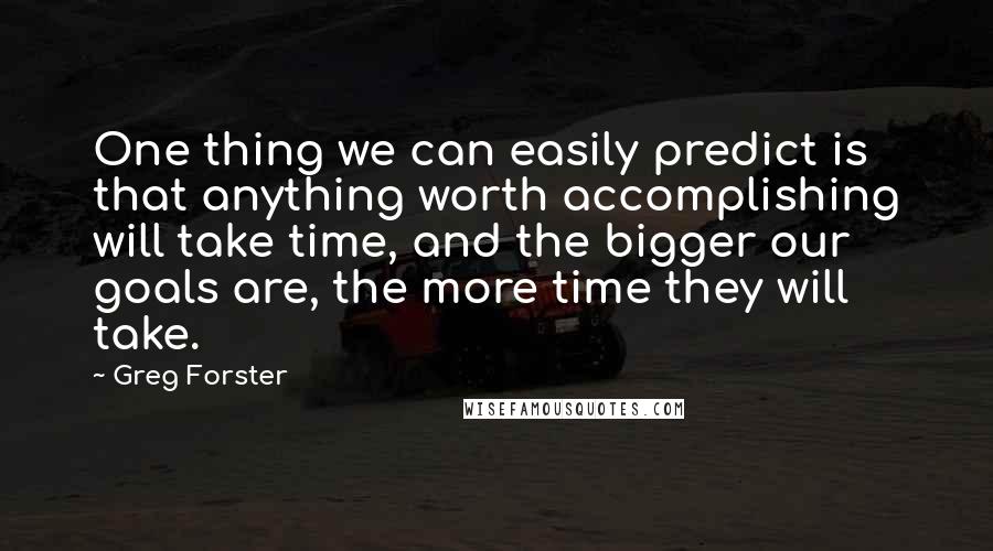 Greg Forster Quotes: One thing we can easily predict is that anything worth accomplishing will take time, and the bigger our goals are, the more time they will take.