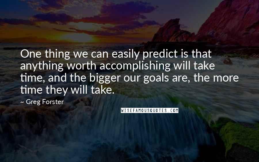 Greg Forster Quotes: One thing we can easily predict is that anything worth accomplishing will take time, and the bigger our goals are, the more time they will take.