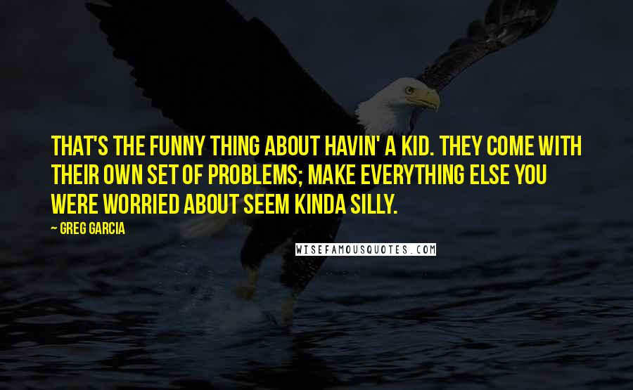 Greg Garcia Quotes: That's the funny thing about havin' a kid. They come with their own set of problems; make everything else you were worried about seem kinda silly.