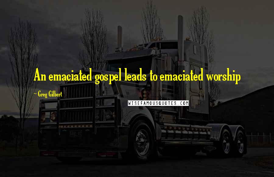 Greg Gilbert Quotes: An emaciated gospel leads to emaciated worship