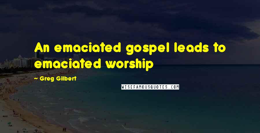 Greg Gilbert Quotes: An emaciated gospel leads to emaciated worship