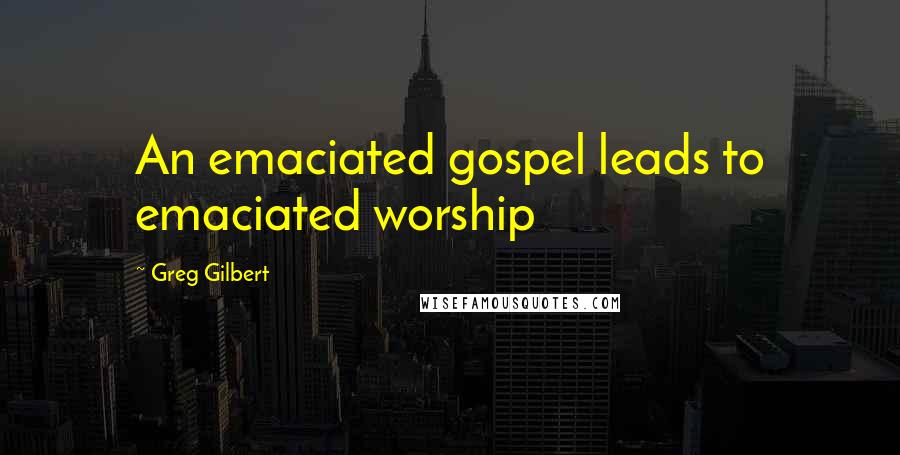 Greg Gilbert Quotes: An emaciated gospel leads to emaciated worship