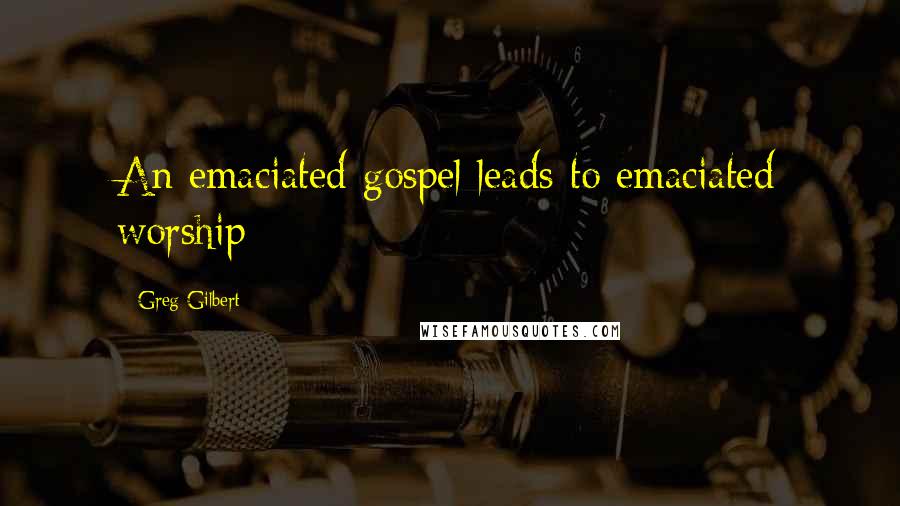Greg Gilbert Quotes: An emaciated gospel leads to emaciated worship