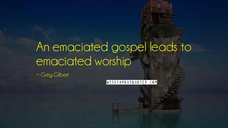 Greg Gilbert Quotes: An emaciated gospel leads to emaciated worship