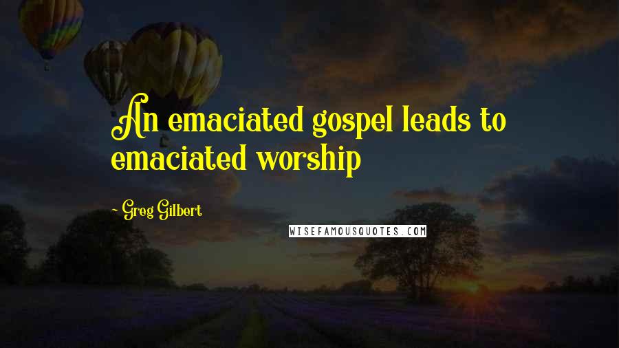 Greg Gilbert Quotes: An emaciated gospel leads to emaciated worship