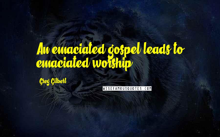 Greg Gilbert Quotes: An emaciated gospel leads to emaciated worship