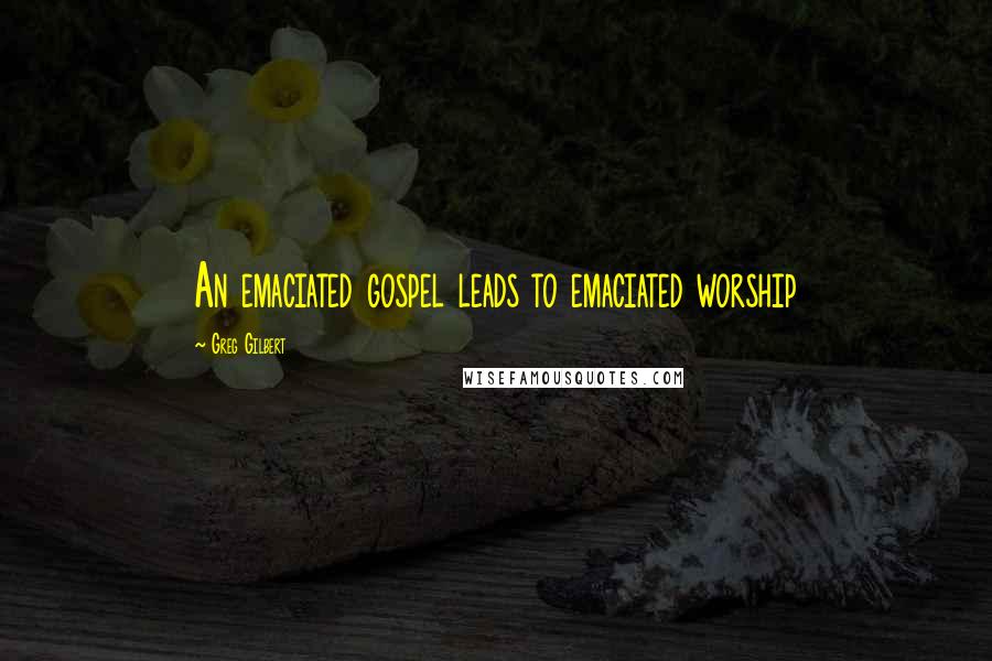 Greg Gilbert Quotes: An emaciated gospel leads to emaciated worship