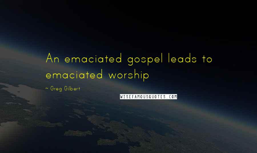 Greg Gilbert Quotes: An emaciated gospel leads to emaciated worship
