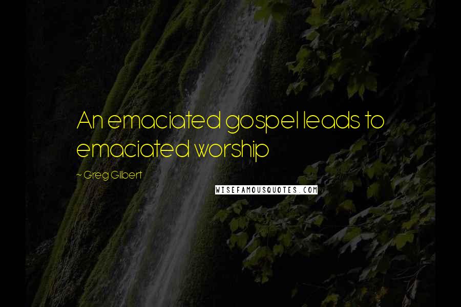 Greg Gilbert Quotes: An emaciated gospel leads to emaciated worship