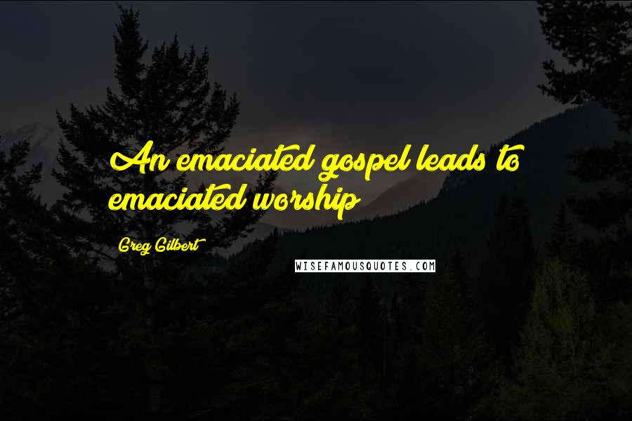 Greg Gilbert Quotes: An emaciated gospel leads to emaciated worship