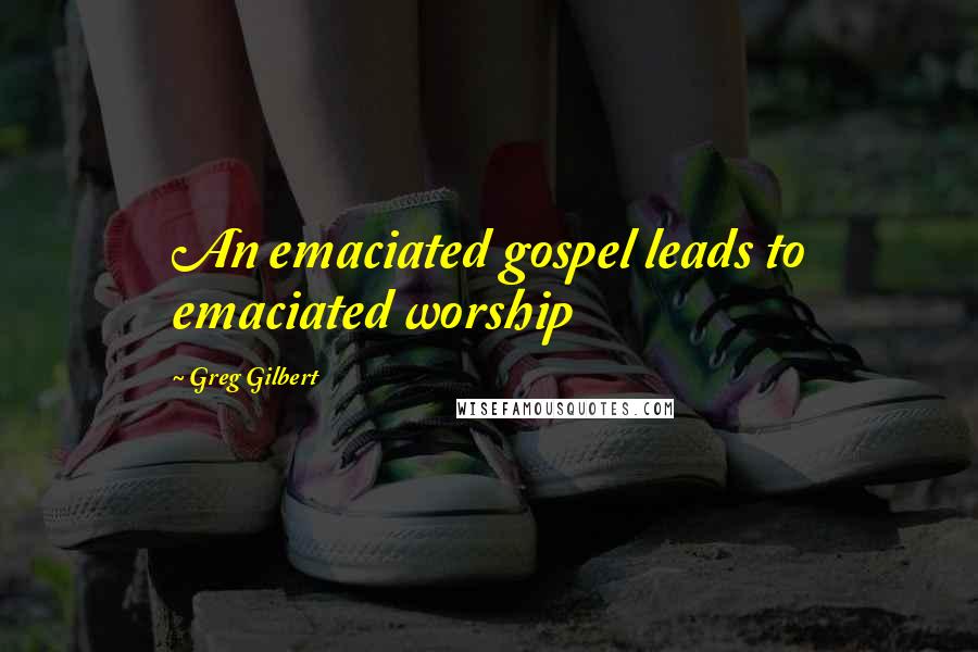 Greg Gilbert Quotes: An emaciated gospel leads to emaciated worship