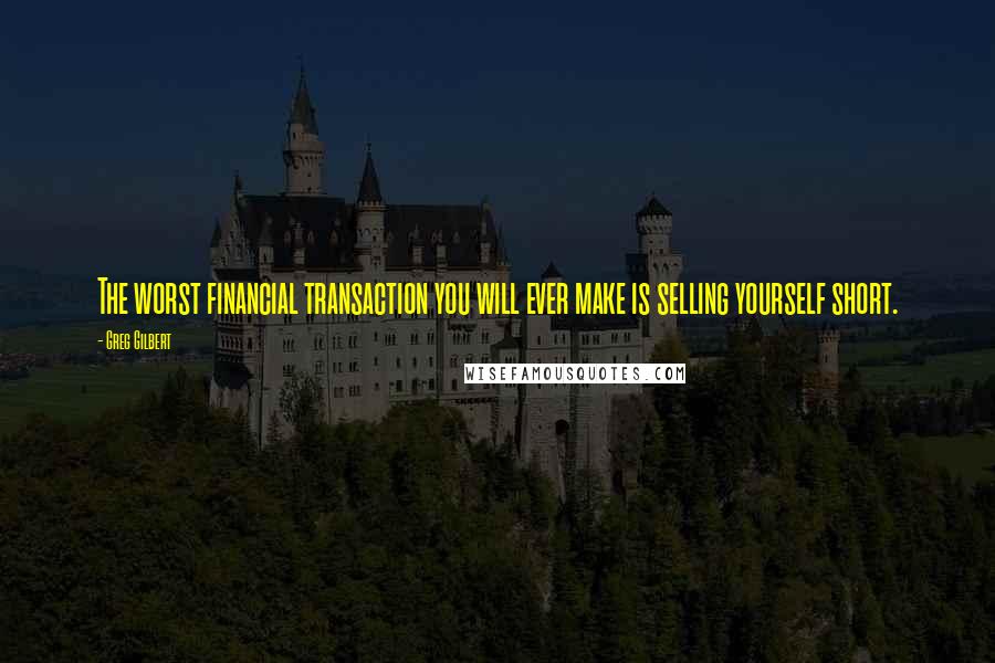 Greg Gilbert Quotes: The worst financial transaction you will ever make is selling yourself short.