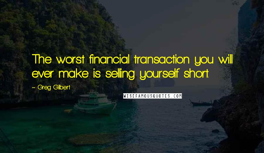 Greg Gilbert Quotes: The worst financial transaction you will ever make is selling yourself short.