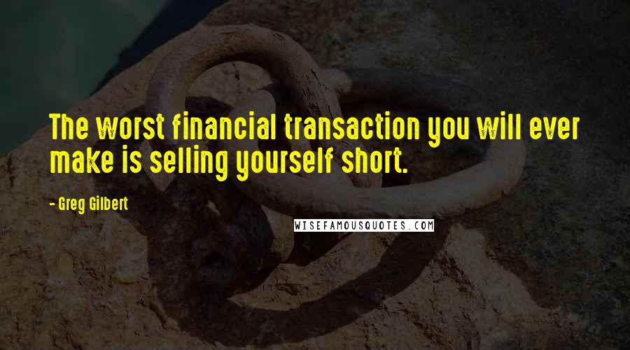 Greg Gilbert Quotes: The worst financial transaction you will ever make is selling yourself short.