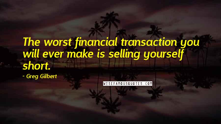 Greg Gilbert Quotes: The worst financial transaction you will ever make is selling yourself short.