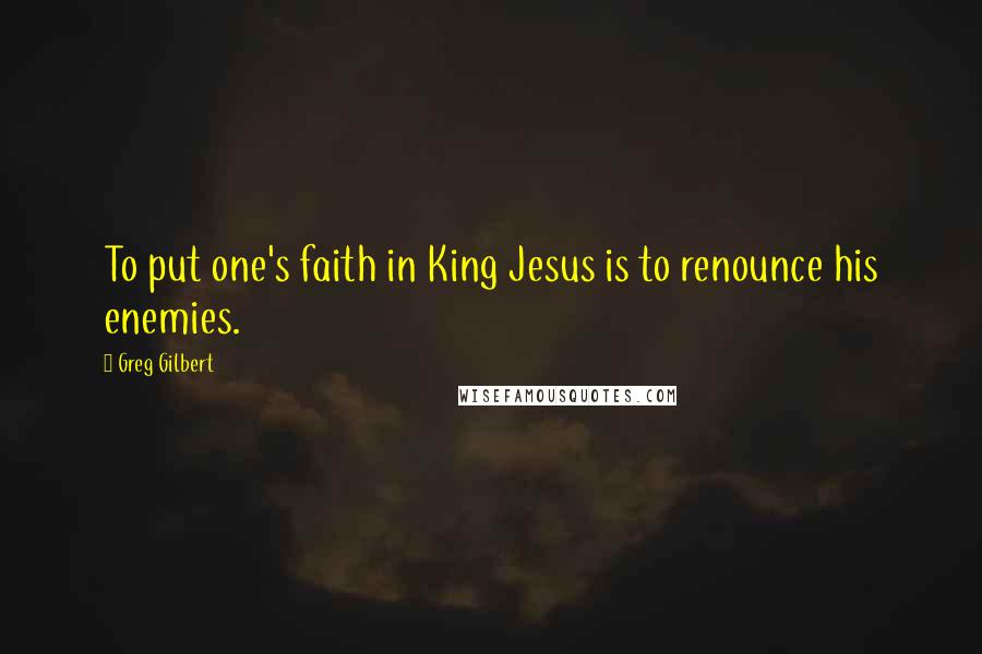 Greg Gilbert Quotes: To put one's faith in King Jesus is to renounce his enemies.