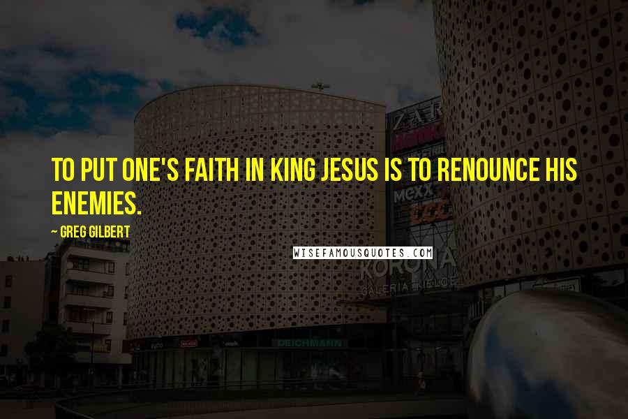 Greg Gilbert Quotes: To put one's faith in King Jesus is to renounce his enemies.