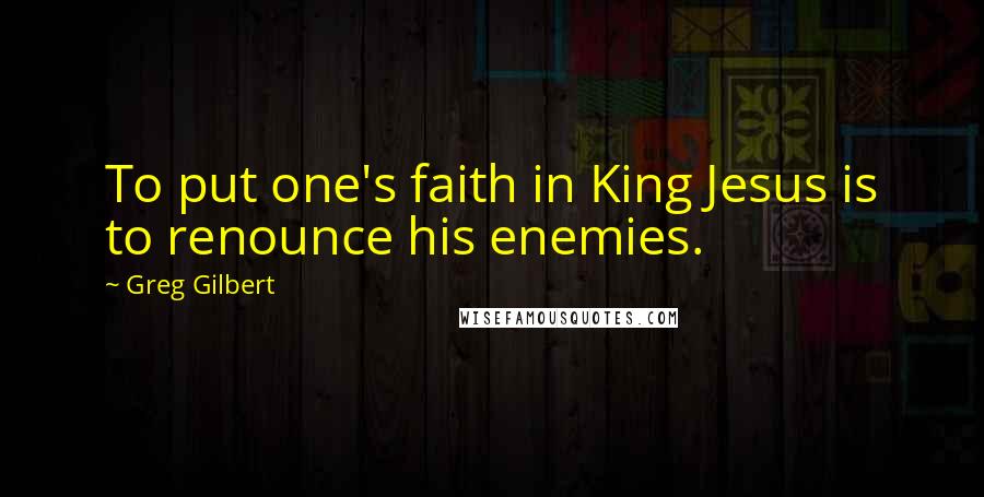 Greg Gilbert Quotes: To put one's faith in King Jesus is to renounce his enemies.