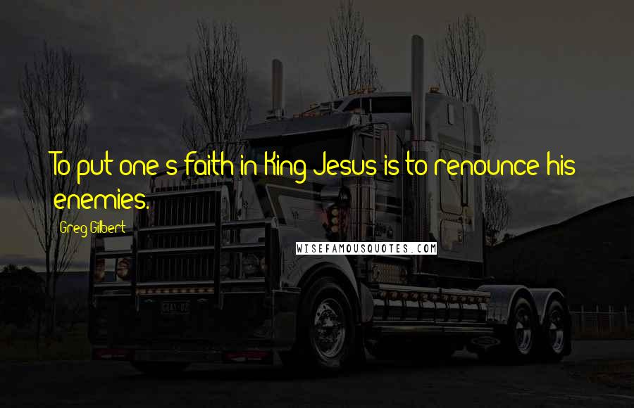 Greg Gilbert Quotes: To put one's faith in King Jesus is to renounce his enemies.