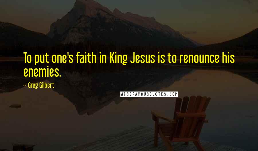 Greg Gilbert Quotes: To put one's faith in King Jesus is to renounce his enemies.