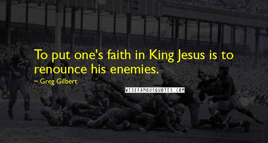 Greg Gilbert Quotes: To put one's faith in King Jesus is to renounce his enemies.
