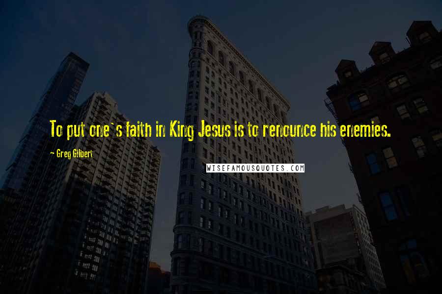 Greg Gilbert Quotes: To put one's faith in King Jesus is to renounce his enemies.