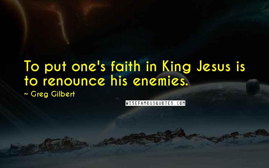 Greg Gilbert Quotes: To put one's faith in King Jesus is to renounce his enemies.