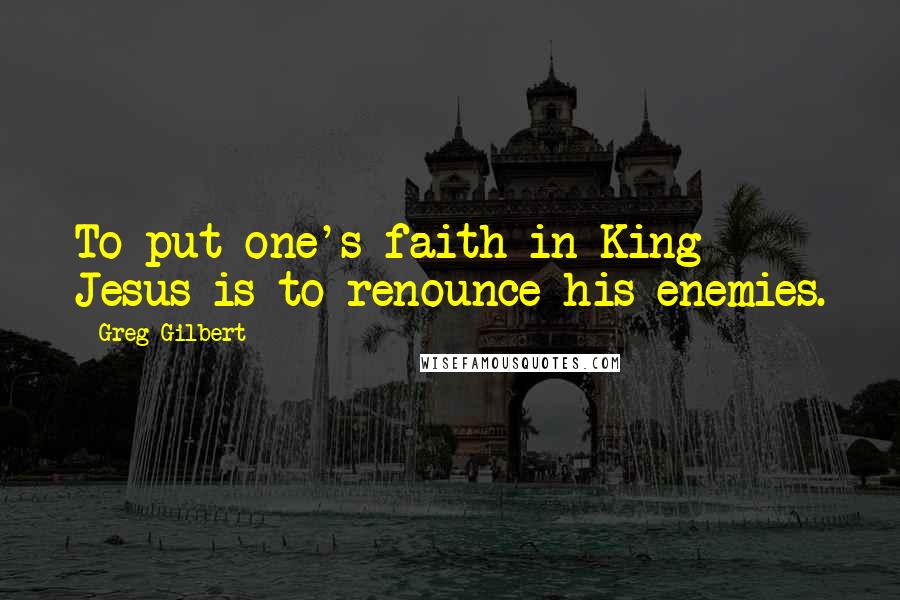 Greg Gilbert Quotes: To put one's faith in King Jesus is to renounce his enemies.