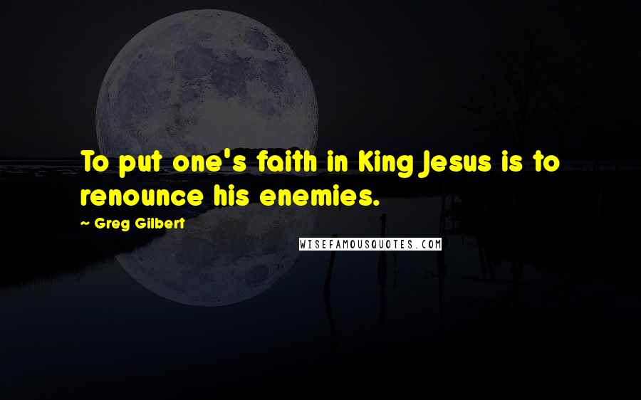 Greg Gilbert Quotes: To put one's faith in King Jesus is to renounce his enemies.