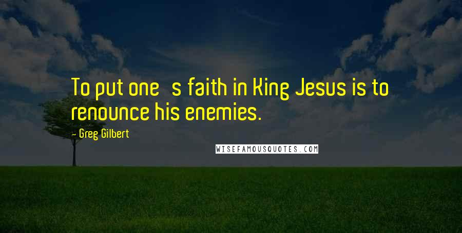 Greg Gilbert Quotes: To put one's faith in King Jesus is to renounce his enemies.