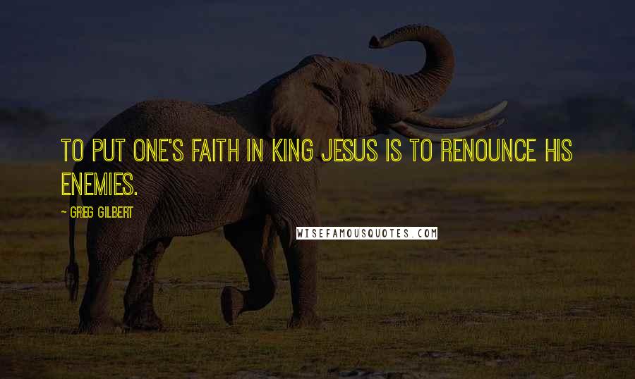 Greg Gilbert Quotes: To put one's faith in King Jesus is to renounce his enemies.